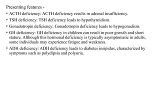 Presenting features -
• ACTH deficiency: ACTH deficiency results in adrenal insufficiency.
• TSH deficiency: TSH deficiency leads to hypothyroidism.
• Gonadotropin deficiency: Gonadotropin deficiency leads to hypogonadism.
• GH deficiency: GH deficiency in children can result in poor growth and short
stature. Although this hormonal deficiency is typically asymptomatic in adults,
some individuals may experience fatigue and weakness.
• ADH deficiency: ADH deficiency leads to diabetes insipidus, characterized by
symptoms such as polydipsia and polyuria.
 