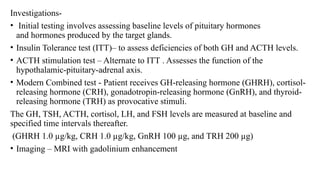 Investigations-
• Initial testing involves assessing baseline levels of pituitary hormones
and hormones produced by the target glands.
• Insulin Tolerance test (ITT)– to assess deficiencies of both GH and ACTH levels.
• ACTH stimulation test – Alternate to ITT . Assesses the function of the
hypothalamic-pituitary-adrenal axis.
• Modern Combined test - Patient receives GH-releasing hormone (GHRH), cortisol-
releasing hormone (CRH), gonadotropin-releasing hormone (GnRH), and thyroid-
releasing hormone (TRH) as provocative stimuli.
The GH, TSH, ACTH, cortisol, LH, and FSH levels are measured at baseline and
specified time intervals thereafter.
(GHRH 1.0 µg/kg, CRH 1.0 µg/kg, GnRH 100 µg, and TRH 200 µg)
• Imaging – MRI with gadolinium enhancement
 