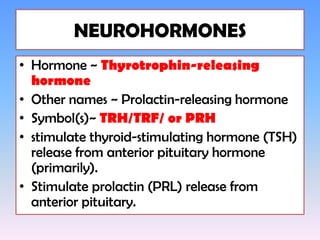 NEUROHORMONES
• Hormone ~ Thyrotrophin-releasing
  hormone
• Other names ~ Prolactin-releasing hormone
• Symbol(s)~ TRH/TRF/ or PRH
• stimulate thyroid-stimulating hormone (TSH)
  release from anterior pituitary hormone
  (primarily).
• Stimulate prolactin (PRL) release from
  anterior pituitary.
 
