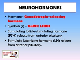 NEUROHORMONES
• Hormone~ Gonadotropin-releasing
  hormone
• Symbols (s) ~ GnRH/ LHRH
• Stimulating follicle-stimulating hormone
  (FSH) release from anterior pituitary.
• Stimulate luteinizing hormone (LH) release
  from anterior pituitary.
 