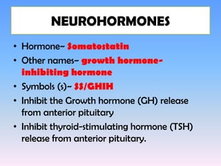 NEUROHORMONES
• Hormone~ Somatostatin
• Other names~ growth hormone-
  inhibiting hormone
• Symbols (s)~ SS/GHIH
• Inhibit the Growth hormone (GH) release
  from anterior pituitary
• Inhibit thyroid-stimulating hormone (TSH)
  release from anterior pituitary.
 
