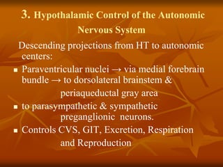 3. Hypothalamic Control of the Autonomic
Nervous System
Descending projections from HT to autonomic
centers:
 Paraventricular nuclei → via medial forebrain
bundle → to dorsolateral brainstem &
periaqueductal gray area
 to parasympathetic & sympathetic
preganglionic neurons.
 Controls CVS, GIT, Excretion, Respiration
and Reproduction
 