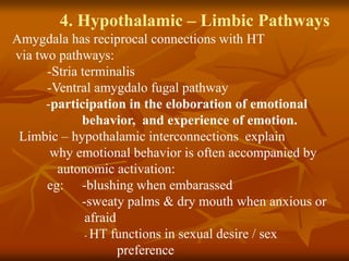 4. Hypothalamic – Limbic Pathways
Amygdala has reciprocal connections with HT
via two pathways:
-Stria terminalis
-Ventral amygdalo fugal pathway
-participation in the eloboration of emotional
behavior, and experience of emotion.
Limbic – hypothalamic interconnections explain
why emotional behavior is often accompanied by
autonomic activation:
eg: -blushing when embarassed
-sweaty palms & dry mouth when anxious or
afraid
- HT functions in sexual desire / sex
preference
 
