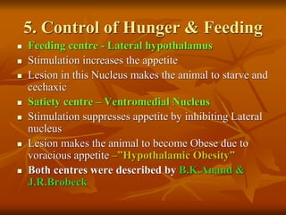 5. Control of Hunger & Feeding
 Feeding centre - Lateral hypothalamus
 Stimulation increases the appetite
 Lesion in this Nucleus makes the animal to starve and
cechaxic
 Satiety centre – Ventromedial Nucleus
 Stimulation suppresses appetite by inhibiting Lateral
nucleus
 Lesion makes the animal to become Obese due to
voracious appetite –”Hypothalamic Obesity”
 Both centres were described by B.K.Anand &
J.R.Brobeck
 