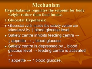 Mechanism
Hypothalamus regulates the setpoint for body
weight rather than food intake.
1.Glucostat Hypothesis:
 Glucostat cells inside the satiety centre are
stimulated by ↑ blood glocose level
 Satiety centre inhibits feeding centre →
↓ appetite → ↓ blood glucose
 Satiety centre is depressed by ↓ blood
glucose level → feeding centre is activated
→
↑ appetite → ↑ blood glucose.
 