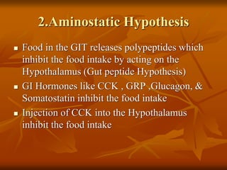 2.Aminostatic Hypothesis
 Food in the GIT releases polypeptides which
inhibit the food intake by acting on the
Hypothalamus (Gut peptide Hypothesis)
 GI Hormones like CCK , GRP ,Glucagon, &
Somatostatin inhibit the food intake
 Injection of CCK into the Hypothalamus
inhibit the food intake
 