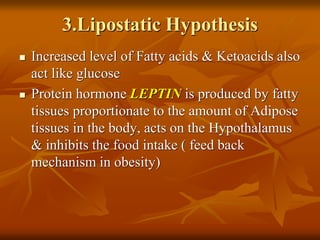 3.Lipostatic Hypothesis
 Increased level of Fatty acids & Ketoacids also
act like glucose
 Protein hormone LEPTIN is produced by fatty
tissues proportionate to the amount of Adipose
tissues in the body, acts on the Hypothalamus
& inhibits the food intake ( feed back
mechanism in obesity)
 