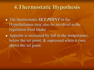 4.Thermostatic Hypothesis
 The thermostatic SET POINT in the
Hypothalamus may also be involved in the
regulation food intake
 Appetite is increased by fall in the temperature
below the set point, & supressed when it rises
above the set point.
 