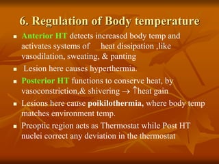 6. Regulation of Body temperature
 Anterior HT detects increased body temp and
activates systems of heat dissipation ,like
vasodilation, sweating, & panting
 Lesion here causes hyperthermia.
 Posterior HT functions to conserve heat, by
vasoconstriction,& shivering  heat gain
 Lesions here cause poikilothermia, where body temp
matches environment temp.
 Preoptic region acts as Thermostat while Post HT
nuclei correct any deviation in the thermostat
 