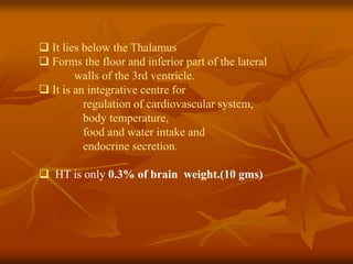  It lies below the Thalamus
 Forms the floor and inferior part of the lateral
walls of the 3rd ventricle.
 It is an integrative centre for
regulation of cardiovascular system,
body temperature,
food and water intake and
endocrine secretion.
 HT is only 0.3% of brain weight.(10 gms)
 