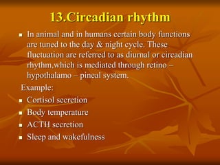 13.Circadian rhythm
 In animal and in humans certain body functions
are tuned to the day & night cycle. These
fluctuation are referred to as diurnal or circadian
rhythm,which is mediated through retino –
hypothalamo – pineal system.
Example:
 Cortisol secretion
 Body temperature
 ACTH secretion
 Sleep and wakefulness
 