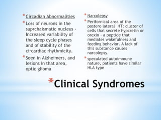 *Clinical Syndromes
*Circadian Abnormalities
*Loss of neurons in the
suprchaismatic nucleus -
Increased variability of
the sleep cycle phases
and of stability of the
circardiac rhythmicity.
*Seen in Alzheimers, and
lesions in that area,
optic glioma
* Narcolepsy
* Perifornical area of the
postero lateral HT: cluster of
cells that secrete hypcretin or
orexin - a peptide that
mediates wakefulness and
feeding behavior. A lack of
this substance causes
narcolepsy.
* speculated autoimmune
nature, patients have similar
HLA type
 