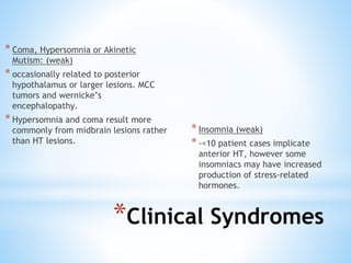 * Coma, Hypersomnia or Akinetic
Mutism: (weak)
* occasionally related to posterior
hypothalamus or larger lesions. MCC
tumors and wernicke’s
encephalopathy.
* Hypersomnia and coma result more
commonly from midbrain lesions rather
than HT lesions.
* Insomnia (weak)
* -<10 patient cases implicate
anterior HT, however some
insomniacs may have increased
production of stress-related
hormones.
*Clinical Syndromes
 