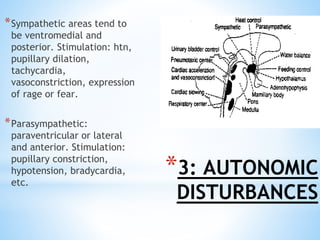 *3: AUTONOMIC
DISTURBANCES
*Sympathetic areas tend to
be ventromedial and
posterior. Stimulation: htn,
pupillary dilation,
tachycardia,
vasoconstriction, expression
of rage or fear.
*Parasympathetic:
paraventricular or lateral
and anterior. Stimulation:
pupillary constriction,
hypotension, bradycardia,
etc.
 