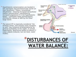 *DISTURBANCES OF
WATER BALANCE:
* Hypothalamic osmoreceptors are located in
the supraoptic and paraventricular nuclei (or
their proximity). Theory: Intracellular
dehydration - meaning increased intracellular
sodium concentration, manifested by
increased angiotensin II in the hypothalamic
blood -> stimulates these osmoreceptors,
eliciting the release of ADH by the these
large nuclei.
* The lateral HT is classically considered ‘the
drinking center’ and contains osmo receptors
as well, may influence drinking behavior by
general excitability of the region. In animal
experiments, destructive lesions to lateral LT
cause adipsia (reduced, but not total, water
intake).
 