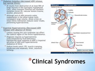 * Diabetes Insipidus (decreased ADH release,
but normal thirst):
* DI results from destruction of at least 90% of
large neurons in the supraoptic-hypophysial
tract, often transient (familial not transient:
mutation chrom 20, vascular lesions trauma,
alcohol, phenytoin)
* Although lack of ADH prevents water
reabsorption in the distal tubule (with
consequent large volume, dilute urine) an
intact thirst mechanism induces water intake,
preventing hypernatremia.
* Essential Hypernatremia (Decreased ADH
release with absence of thirst)
* Lesions causing this rare syndrome can affect
the tuberal region of the entire hypothalamus.
* Diagnosis requires a) hypernatremia
unaccompanied by fluid deficiency.
b)preserved renal response to ADH c) impaired
secretion of ADH with hypernatremia
d)absence of thirst
* Sodium levels reach 170, muscle cramping,
tenderness and weakness, fever, anorexia,
lethargy.
*Clinical Syndromes
 