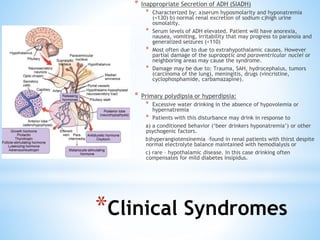 * Inappropriate Secretion of ADH (SIADH)
* Characterized by: a)serum hyposmolarity and hyponatremia
(<130) b) normal renal excretion of sodium c)high urine
osmolality.
* Serum levels of ADH elevated. Patient will have anorexia,
nausea, vomiting, irritability that may progress to paranoia and
generalized seizures (<110)
* Most often due to due to extrahypothalamic causes. However
partial damage of the supraoptic and paraventricular nuclei or
neighboring areas may cause the syndrome.
* Damage may be due to: Trauma, SAH, hydrocephalus, tumors
(carcinoma of the lung), meningitis, drugs (vincristine,
cyclophosphamide, carbamazapine).
* Primary polydipsia or hyperdipsia:
* Excessive water drinking in the absence of hypovolemia or
hypernatremia
* Patients with this disturbance may drink in response to
a) a conditioned behavior (‘beer drinkers hyponatremia’) or other
psychogenic factors.
b)hyperangiotensinemia –found in renal patients with thirst despite
normal electrolyte balance maintained with hemodialysis or
c) rare – hypothalamic disease. In this case drinking often
compensates for mild diabetes insipidus.
*Clinical Syndromes
 