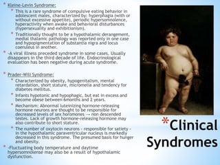 * Kleine-Levin Syndrome:
* This is a rare syndrome of compulsive eating behavior in
adolescent males, characterized by: hyperphagia (with or
without excessive appetite), periodic hypersomnolence,
hyperactivity when awake and behavioral disturbances
(hypersexuality and exhibitionism).
* Traditionally thought to be a hypothalamic derangement,
medial thalamic pathology was reported only in one case
and hypopigmentation of substantia nigra and locus
coeruleus in another.
* -A viral illness preceded syndrome in some cases. Usually
disappears in the third decade of life. Endocrinological
evaluation has been negative during acute syndrome.
* Prader-Wili Syndrome:
* Characterized by obesity, hypogenitalism, mental
retardation, short stature, micromelia and tendency for
diabetes mellitus.
* Infants hypotonic and hypophagic, but eat in excess and
become obese between 6months and 2 years.
* Mechanism: Abnormal luteinizing hormone-releasing
hormone neurons are thought to be responsible for
decreased levels of sex horomones → non descended
testes. Lack of growth hormone-releasing hormone may
also contribute to short stature.
* The number of oxytocin neurons - responsible for satiety -
in the hypothalamic paraventricular nucleus is markedly
decreased in this syndrome. The presumed basis for hunger
and obesity.
* -Fluctuating body temperature and daytime
hypersomnolense may also be a result of hypothalamic
dysfunction.
*Clinical
Syndromes
 