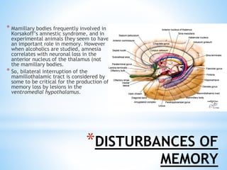 *DISTURBANCES OF
MEMORY
* Mamillary bodies frequently involved in
Korsakoff’s amnestic syndrome, and in
experimental animals they seem to have
an important role in memory. However
when alcoholics are studied, amnesia
correlates with neuronal loss in the
anterior nucleus of the thalamus (not
the mamillary bodies.
* So, bilateral interruption of the
mamillothalamic tract is considered by
some to be critical for the production of
memory loss by lesions in the
ventromedial hypothalamus.
 