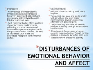 * Depression
* -No evidence of hypothalamic
dysfunction causes depression -
however, depressed patient have
excessively active Hypothalamic-
Pituitary-Adrenal axis.
* -Post-mortem studies after suicides:
shown increased corticotropin
releasing hormone neurons and
increased vasporessin expression in
the paraventricular nucleus. As well
as increased CRH in csf and
decreased receptors in the frontal
cortex.
* Gelastic Seizures
* -seizures characterized by involuntary
laughter.
* The patient may stare and giggle briefly
with or without any other motor
manifestations. Crying/sobbing may
alternate with gelastic spells.
* The patient may also have an internal
pressure or feeling to laugh without overt
manifestation.
* -Hypothalamic hamartomas are most
common cause and origin. Though cortical
displasia in cingulate gyrus has been seen.
* -Associated with prococious puberty
*DISTURBANCES OF
EMOTIONAL BEHAVIOR
AND AFFECT
 