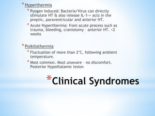 *Hyperthermia
* Pyogen Induced: Bacteria/Virus can directly
stimulate HT & also release IL-1-> acts in the
preptic, paraventricular and anterior HT.
* Acute Hyperthermia: from acute process such as
trauma, bleeding, craniotomy – anterior HT. <2
weeks
*Poikilothermia
* Fluctuation of more than 2’C, following ambient
temperature.
* Most common. Most unaware – no discomfort.
Posterior Hypothalamic lesion
*Clinical Syndromes
 