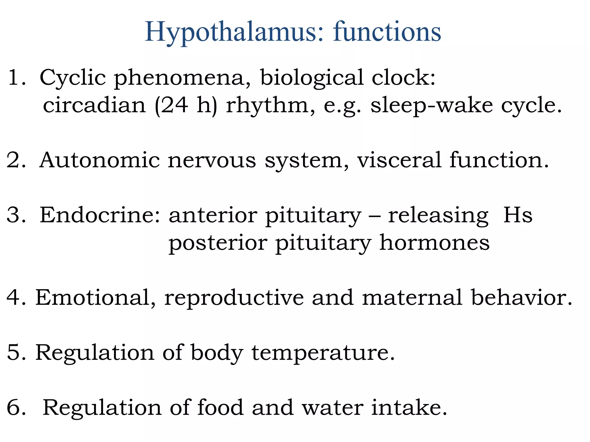 Hypothalamus: functions
1. Cyclic phenomena, biological clock:
circadian (24 h) rhythm, e.g. sleep-wake cycle.
2. Autonomic nervous system, visceral function.
3. Endocrine: anterior pituitary – releasing Hs
posterior pituitary hormones
4. Emotional, reproductive and maternal behavior.
5. Regulation of body temperature.
6. Regulation of food and water intake.
 