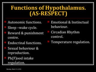 Functions of Hypothalamus.
(AS-RESPECT)
 Autonomic functions.
 Sleep –wake cycle.
 Reward & punishment
centre.
 Endocrinal functions.
 Sexual behaviour &
reproduction.
 Ph(F)ood intake
regulation.
 Emotional & Instinctual
behaviour.
 Circadian Rhythm
control.
 Temperature regulation.
Monday, March 14, 2016
 
