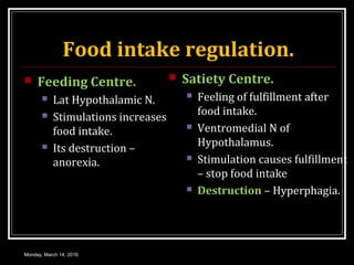 Food intake regulation.
 Feeding Centre.
 Lat Hypothalamic N.
 Stimulations increases
food intake.
 Its destruction –
anorexia.
 Satiety Centre.
 Feeling of fulfillment after
food intake.
 Ventromedial N of
Hypothalamus.
 Stimulation causes fulfillment
– stop food intake
 Destruction – Hyperphagia.
Monday, March 14, 2016
 