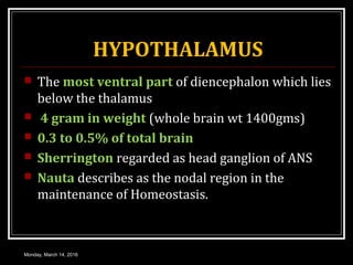 HYPOTHALAMUS
 The most ventral part of diencephalon which lies
below the thalamus
 4 gram in weight (whole brain wt 1400gms)
 0.3 to 0.5% of total brain
 Sherrington regarded as head ganglion of ANS
 Nauta describes as the nodal region in the
maintenance of Homeostasis.
Monday, March 14, 2016
 