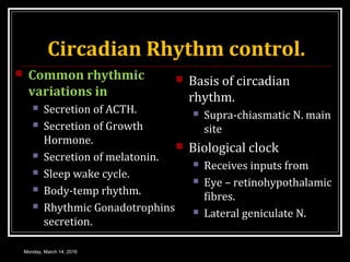 Circadian Rhythm control.
 Common rhythmic
variations in
 Secretion of ACTH.
 Secretion of Growth
Hormone.
 Secretion of melatonin.
 Sleep wake cycle.
 Body-temp rhythm.
 Rhythmic Gonadotrophins
secretion.
 Basis of circadian
rhythm.
 Supra-chiasmatic N. main
site
 Biological clock
 Receives inputs from
 Eye – retinohypothalamic
fibres.
 Lateral geniculate N.
Monday, March 14, 2016
 
