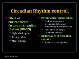 Circadian Rhythm control.
 Effect of
environmental
factors on circadian
rhythm.(HINTS)
 Light dark cycle
 Temperature.
 Meal timing.
 Physiological significance.
 Enables homeostatic
mechanism to be used
immediately & automatically.
 Have effect on body’s
resistance to drugs.
 Disturbance of circadian
rhythm.
 Speed jet travel – Jet lag.
Monday, March 14, 2016
 