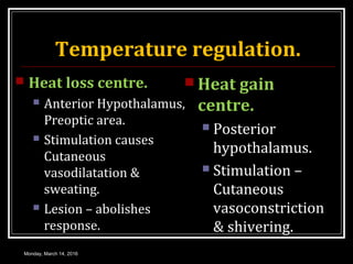 Temperature regulation.
 Heat loss centre.
 Anterior Hypothalamus,
Preoptic area.
 Stimulation causes
Cutaneous
vasodilatation &
sweating.
 Lesion – abolishes
response.
 Heat gain
centre.
 Posterior
hypothalamus.
 Stimulation –
Cutaneous
vasoconstriction
& shivering.
Monday, March 14, 2016
 