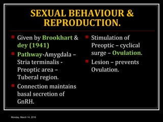 SEXUAL BEHAVIOUR &
REPRODUCTION.
 Given by Brookhart &
dey (1941)
 Pathway-Amygdala –
Stria terminalis -
Preoptic area –
Tuberal region.
 Connection maintains
basal secretion of
GnRH.
 Stimulation of
Preoptic – cyclical
surge – Ovulation.
 Lesion – prevents
Ovulation.
Monday, March 14, 2016
 