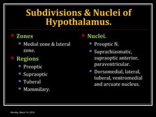 Subdivisions & Nuclei of
Hypothalamus.
 Zones
 Medial zone & lateral
zone.
 Regions
 Preoptic
 Supraoptic
 Tuberal
 Mammilary.
 Nuclei.
 Preoptic N.
 Suprachiasmatic,
supraoptic anterior,
paraventricular.
 Dorsomedial, lateral,
tuberal, ventromedial
and arcuate nucleus.
Monday, March 14, 2016
 