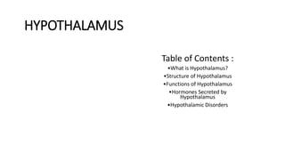 HYPOTHALAMUS
Table of Contents :
•What is Hypothalamus?
•Structure of Hypothalamus
•Functions of Hypothalamus
•Hormones Secreted by
Hypothalamus
•Hypothalamic Disorders
 