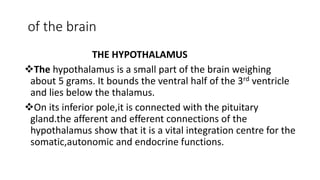 of the brain
THE HYPOTHALAMUS
The hypothalamus is a small part of the brain weighing
about 5 grams. It bounds the ventral half of the 3rd ventricle
and lies below the thalamus.
On its inferior pole,it is connected with the pituitary
gland.the afferent and efferent connections of the
hypothalamus show that it is a vital integration centre for the
somatic,autonomic and endocrine functions.
 