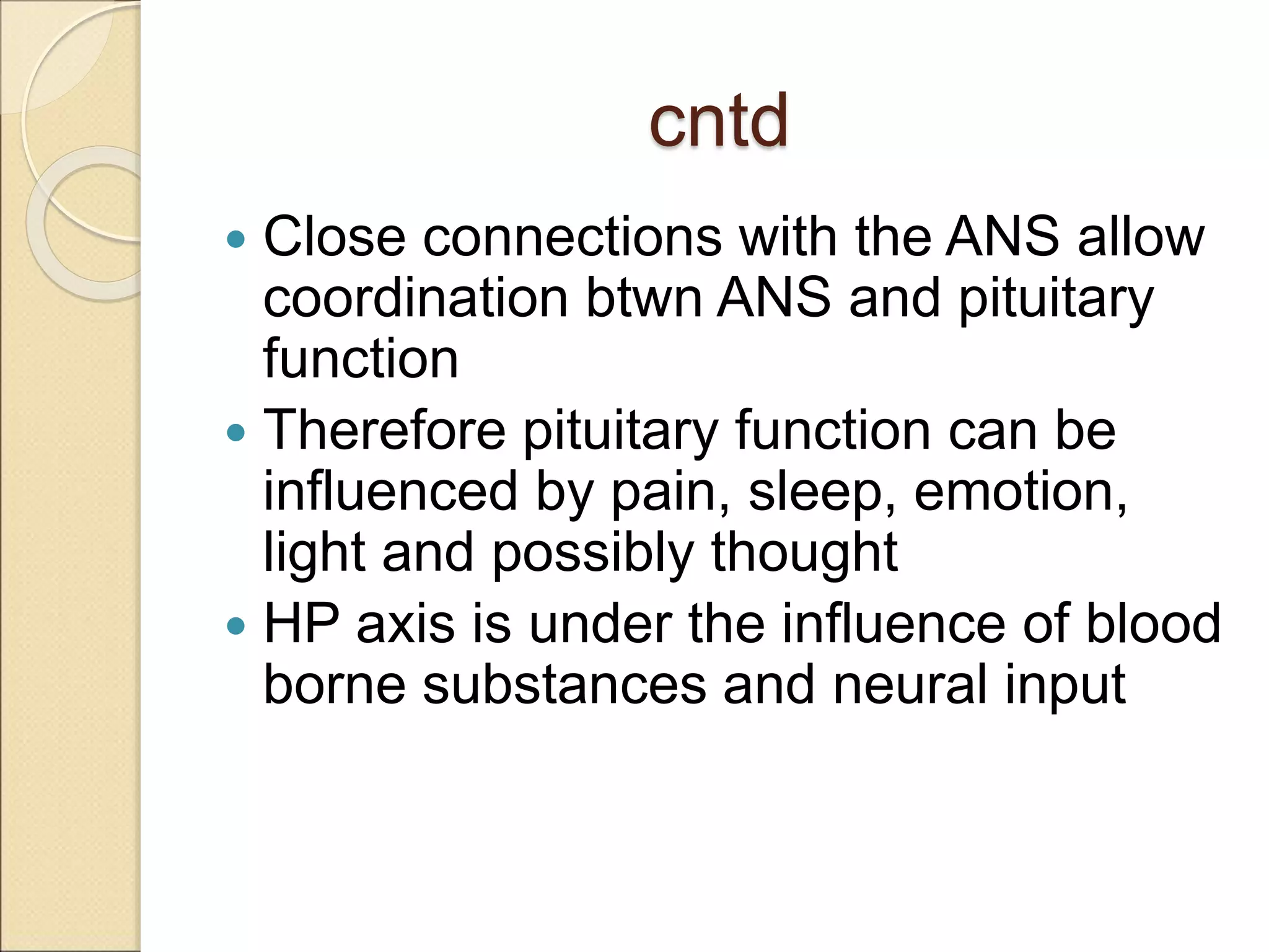 cntd
 Close connections with the ANS allow
coordination btwn ANS and pituitary
function
 Therefore pituitary function can be
influenced by pain, sleep, emotion,
light and possibly thought
 HP axis is under the influence of blood
borne substances and neural input
 