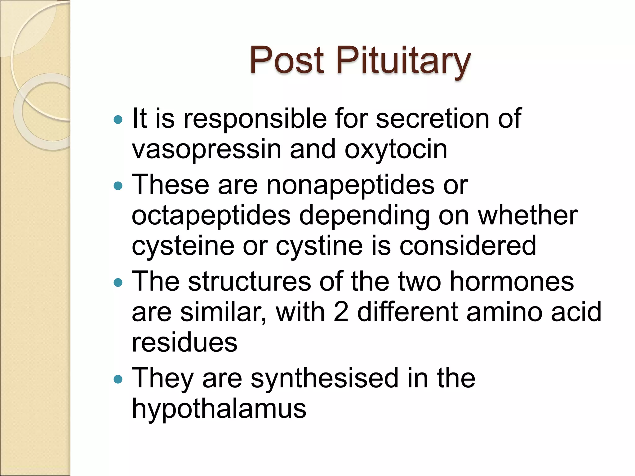 Post Pituitary
 It is responsible for secretion of
vasopressin and oxytocin
 These are nonapeptides or
octapeptides depending on whether
cysteine or cystine is considered
 The structures of the two hormones
are similar, with 2 different amino acid
residues
 They are synthesised in the
hypothalamus
 