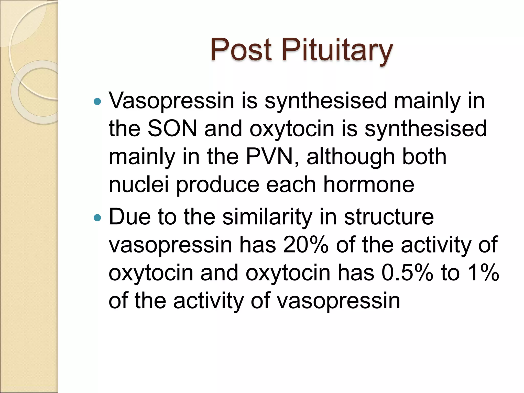 Post Pituitary
 Vasopressin is synthesised mainly in
the SON and oxytocin is synthesised
mainly in the PVN, although both
nuclei produce each hormone
 Due to the similarity in structure
vasopressin has 20% of the activity of
oxytocin and oxytocin has 0.5% to 1%
of the activity of vasopressin
 