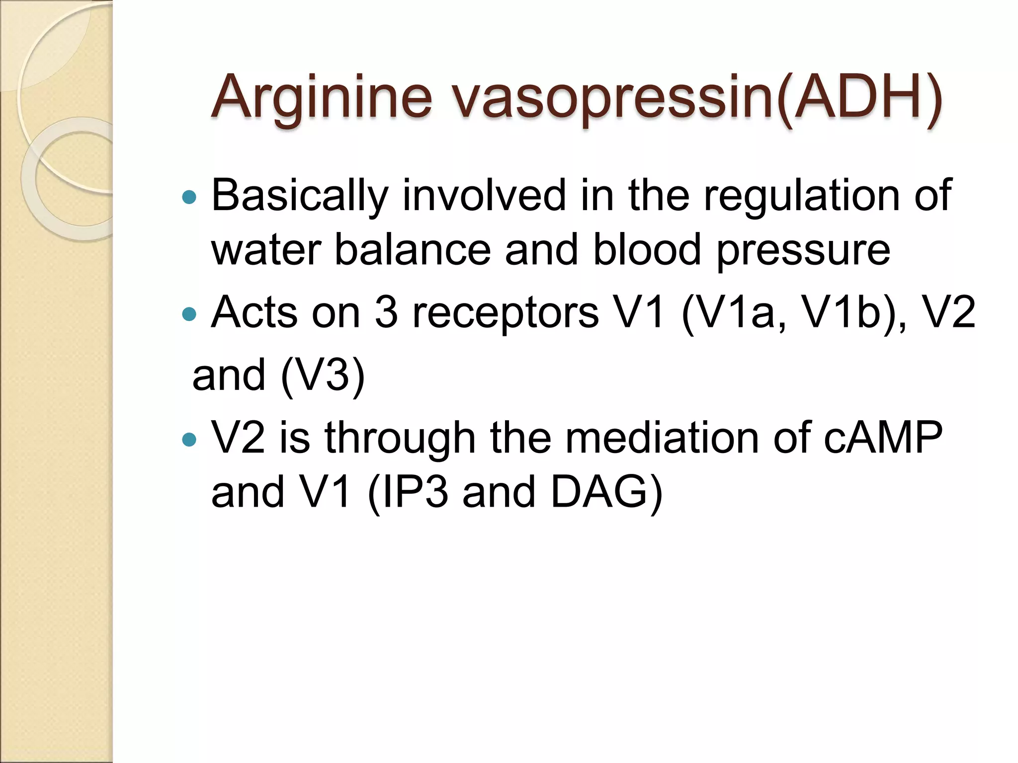 Arginine vasopressin(ADH)
 Basically involved in the regulation of
water balance and blood pressure
 Acts on 3 receptors V1 (V1a, V1b), V2
and (V3)
 V2 is through the mediation of cAMP
and V1 (IP3 and DAG)
 
