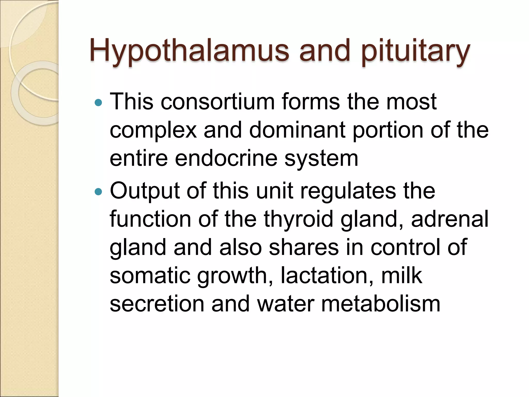 Hypothalamus and pituitary
 This consortium forms the most
complex and dominant portion of the
entire endocrine system
 Output of this unit regulates the
function of the thyroid gland, adrenal
gland and also shares in control of
somatic growth, lactation, milk
secretion and water metabolism
 