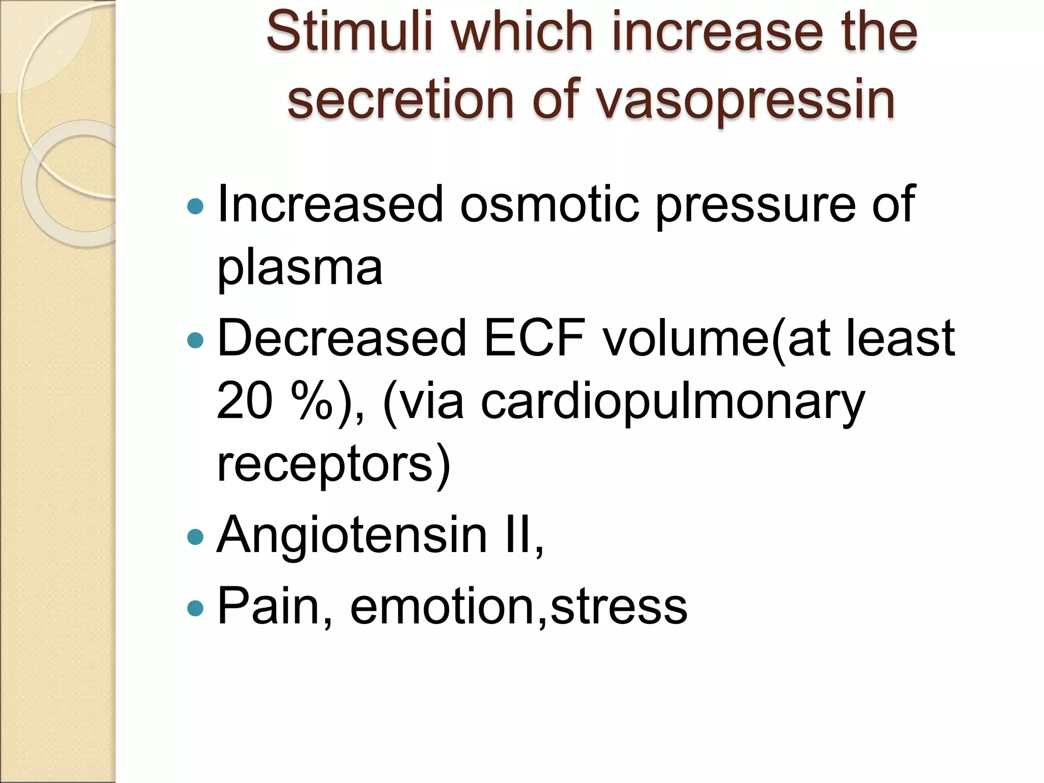 Stimuli which increase the
secretion of vasopressin
 Increased osmotic pressure of
plasma
 Decreased ECF volume(at least
20 %), (via cardiopulmonary
receptors)
 Angiotensin II,
 Pain, emotion,stress
 