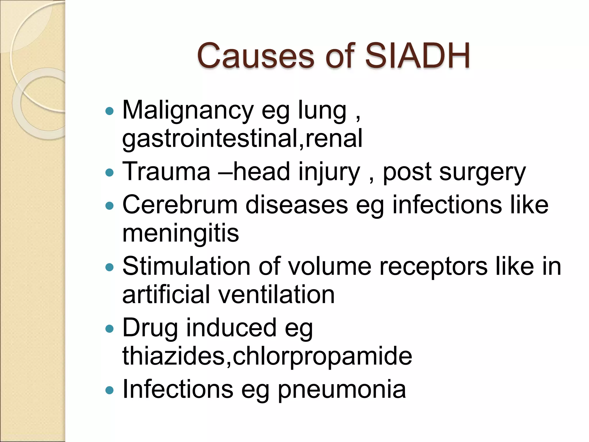 Causes of SIADH
 Malignancy eg lung ,
gastrointestinal,renal
 Trauma –head injury , post surgery
 Cerebrum diseases eg infections like
meningitis
 Stimulation of volume receptors like in
artificial ventilation
 Drug induced eg
thiazides,chlorpropamide
 Infections eg pneumonia
 