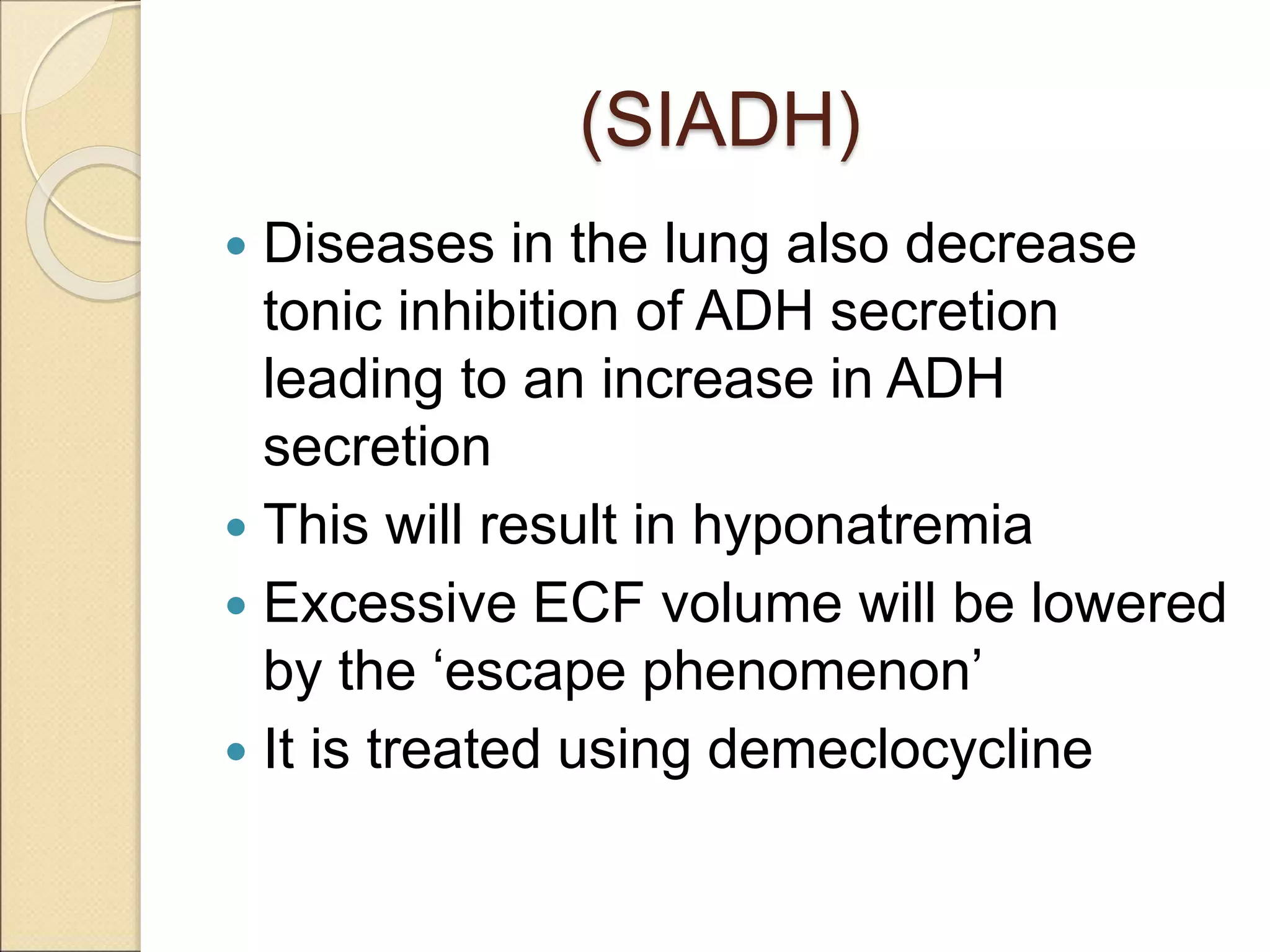 (SIADH)
 Diseases in the lung also decrease
tonic inhibition of ADH secretion
leading to an increase in ADH
secretion
 This will result in hyponatremia
 Excessive ECF volume will be lowered
by the ‘escape phenomenon’
 It is treated using demeclocycline
 