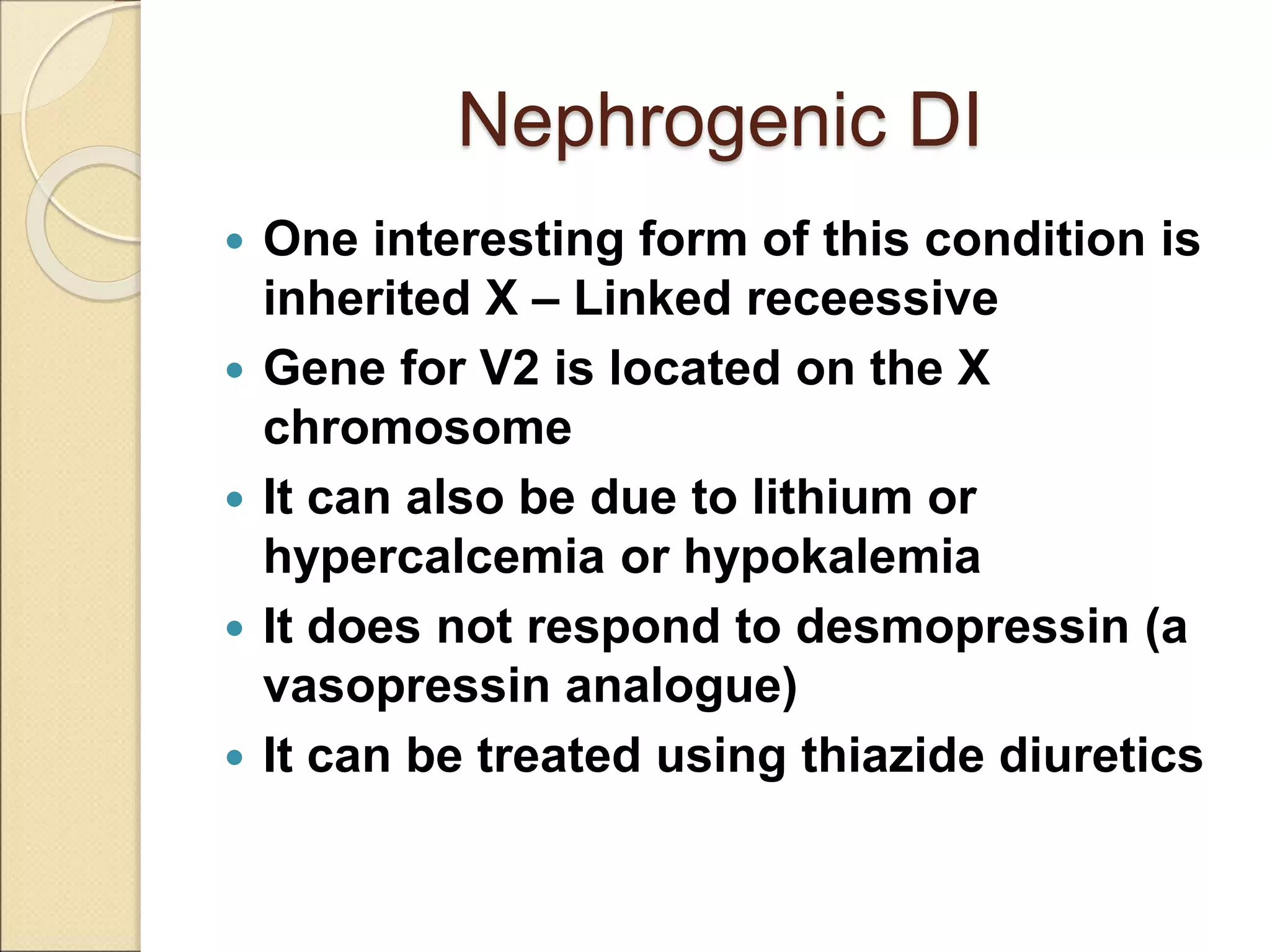 Nephrogenic DI
 One interesting form of this condition is
inherited X – Linked receessive
 Gene for V2 is located on the X
chromosome
 It can also be due to lithium or
hypercalcemia or hypokalemia
 It does not respond to desmopressin (a
vasopressin analogue)
 It can be treated using thiazide diuretics
 
