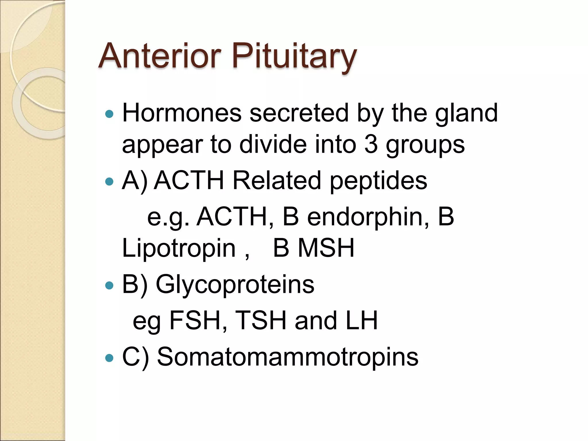 Anterior Pituitary
 Hormones secreted by the gland
appear to divide into 3 groups
 A) ACTH Related peptides
e.g. ACTH, B endorphin, B
Lipotropin , B MSH
 B) Glycoproteins
eg FSH, TSH and LH
 C) Somatomammotropins
 