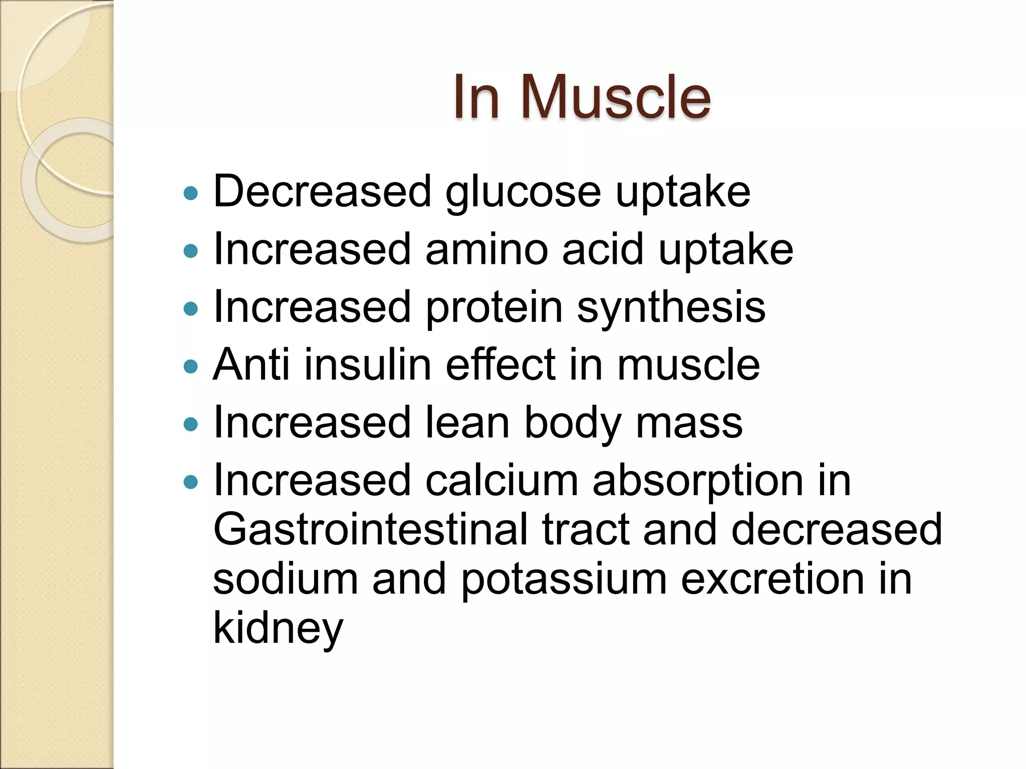 In Muscle
 Decreased glucose uptake
 Increased amino acid uptake
 Increased protein synthesis
 Anti insulin effect in muscle
 Increased lean body mass
 Increased calcium absorption in
Gastrointestinal tract and decreased
sodium and potassium excretion in
kidney
 
