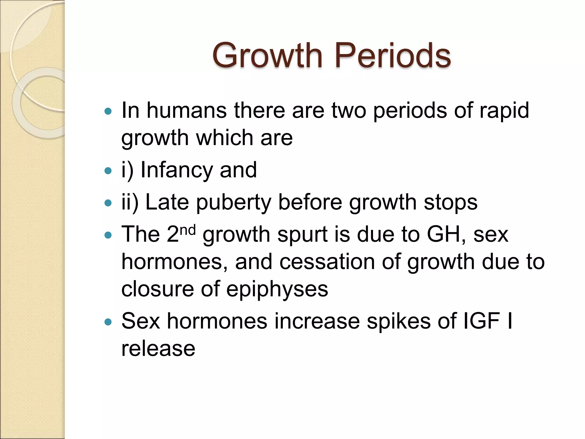 Growth Periods
 In humans there are two periods of rapid
growth which are
 i) Infancy and
 ii) Late puberty before growth stops
 The 2nd growth spurt is due to GH, sex
hormones, and cessation of growth due to
closure of epiphyses
 Sex hormones increase spikes of IGF I
release
 
