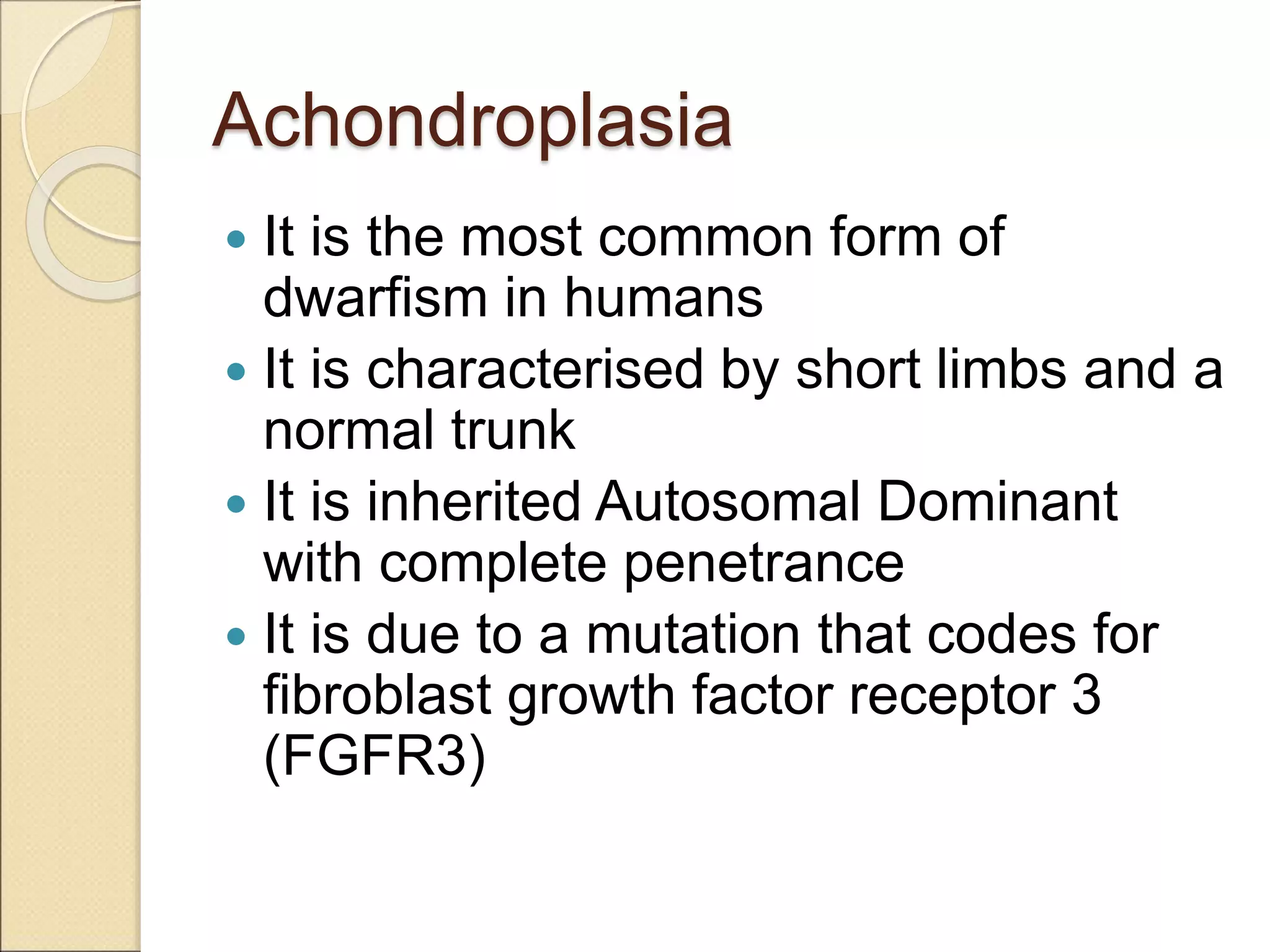 Achondroplasia
 It is the most common form of
dwarfism in humans
 It is characterised by short limbs and a
normal trunk
 It is inherited Autosomal Dominant
with complete penetrance
 It is due to a mutation that codes for
fibroblast growth factor receptor 3
(FGFR3)
 