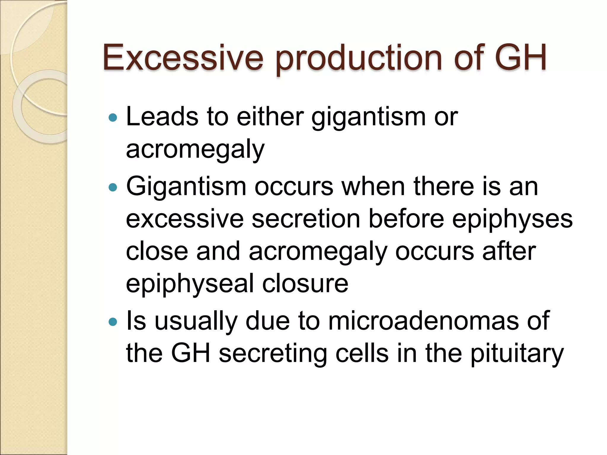 Excessive production of GH
 Leads to either gigantism or
acromegaly
 Gigantism occurs when there is an
excessive secretion before epiphyses
close and acromegaly occurs after
epiphyseal closure
 Is usually due to microadenomas of
the GH secreting cells in the pituitary
 